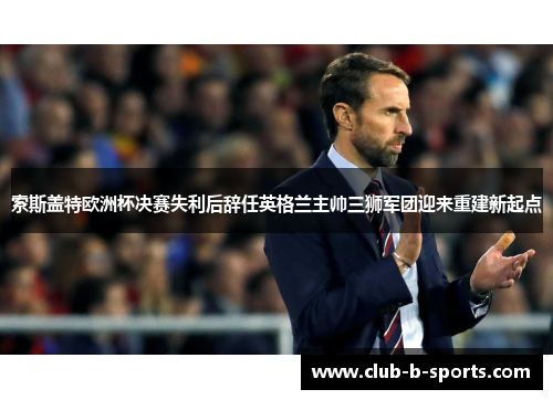 索斯盖特欧洲杯决赛失利后辞任英格兰主帅三狮军团迎来重建新起点